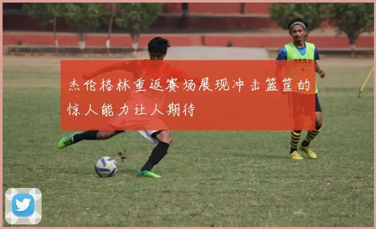 杰伦格林重返赛场展现冲击篮筐的惊人能力让人期待