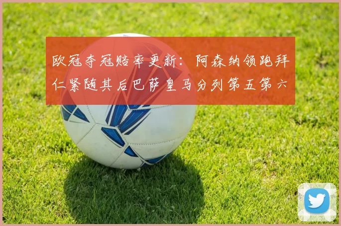 欧冠夺冠赔率更新：阿森纳领跑拜仁紧随其后巴萨皇马分列第五第六位