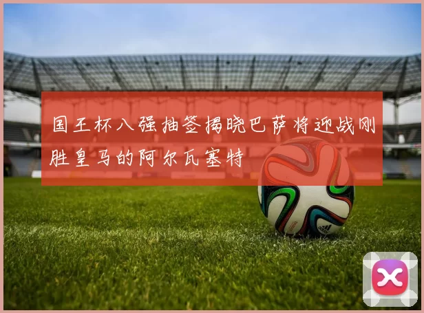 国王杯八强抽签揭晓巴萨将迎战刚胜皇马的阿尔瓦塞特