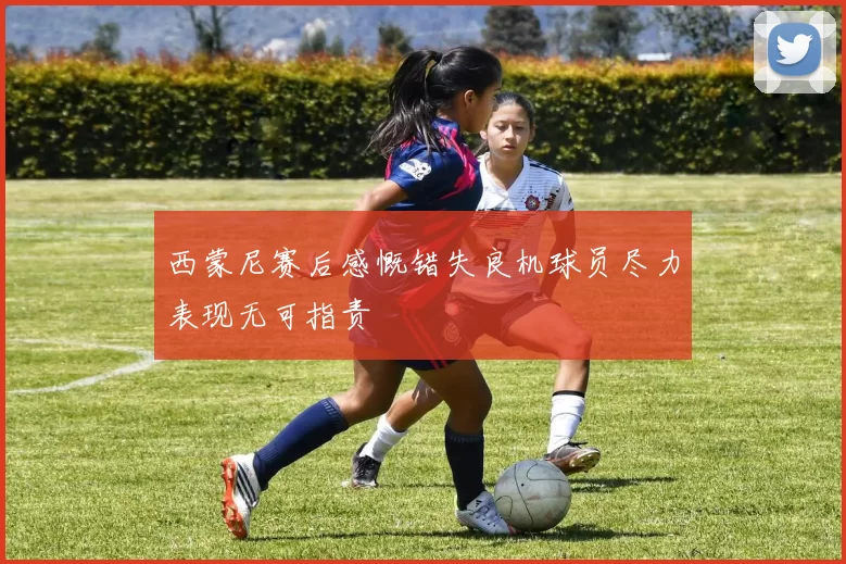 西蒙尼赛后感慨错失良机球员尽力表现无可指责