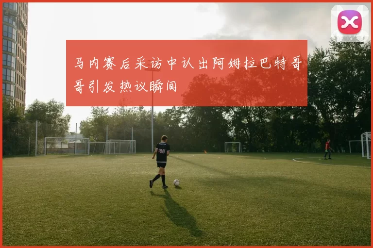 马内赛后采访中认出阿姆拉巴特哥哥引发热议瞬间