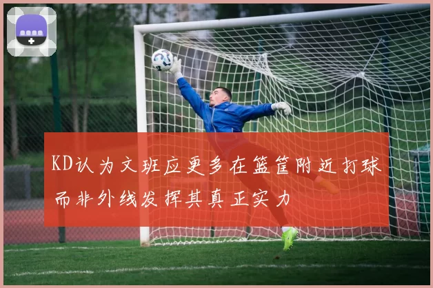 KD认为文班应更多在篮筐附近打球而非外线发挥其真正实力