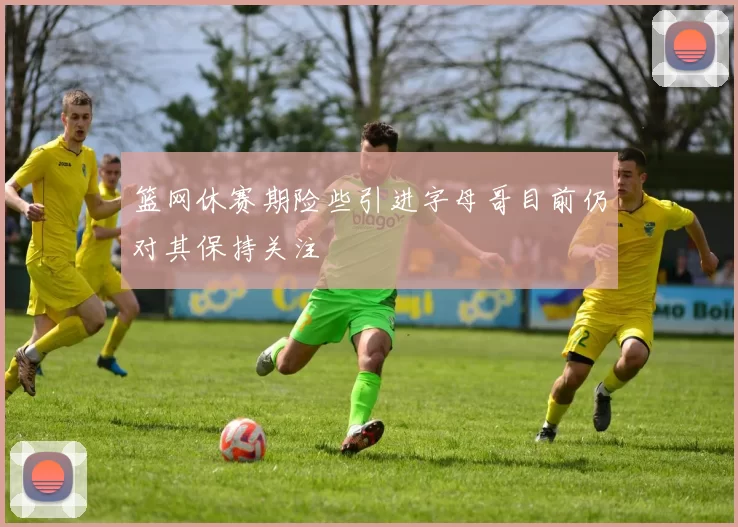 篮网休赛期险些引进字母哥目前仍对其保持关注
