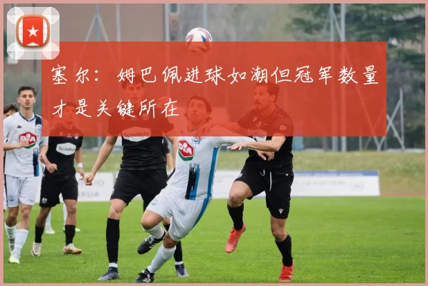 塞尔：姆巴佩进球如潮但冠军数量才是关键所在