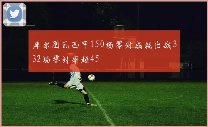 库尔图瓦西甲150场零封成就出战332场零封率超45